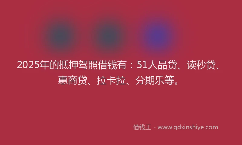 2025年的抵押驾照借钱有：51人品贷、读秒贷、惠商贷、拉卡拉、分期乐等。