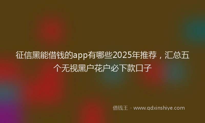征信黑能借钱的app有哪些2025年推荐，汇总五个无视黑户花户必下款口子