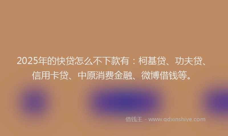 2025年的快贷怎么不下款有：柯基贷、功夫贷、信用卡贷、中原消费金融、微博借钱等。