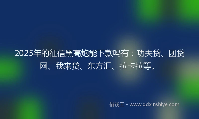 2025年的征信黑高炮能下款吗有：功夫贷、团贷网、我来贷、东方汇、拉卡拉等。
