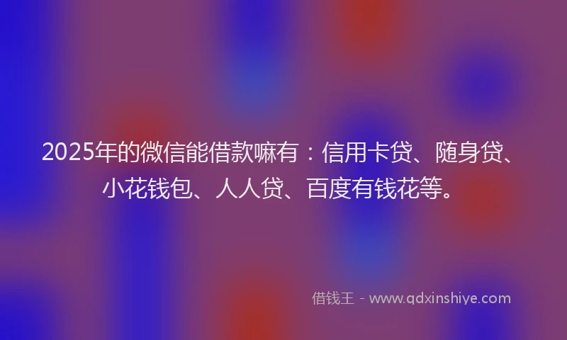 2025年的微信能借款嘛有：信用卡贷、随身贷、小花钱包、人人贷、百度有钱花等。