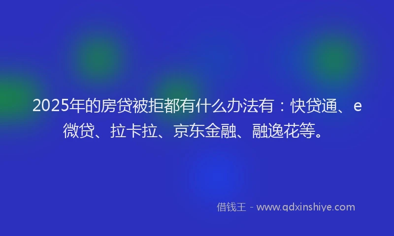 2025年的房贷被拒都有什么办法有：快贷通、e微贷、拉卡拉、京东金融、融逸花等。