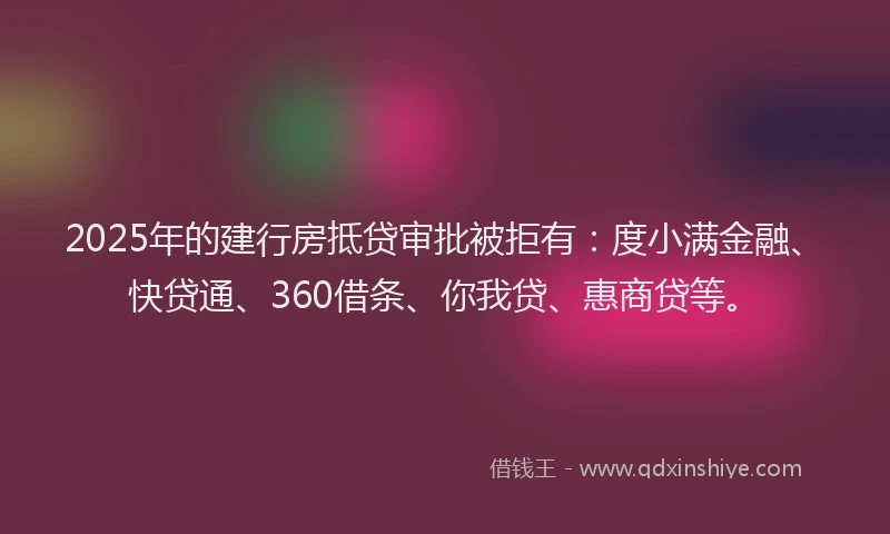 2025年的建行房抵贷审批被拒有：度小满金融、快贷通、360借条、你我贷、惠商贷等。