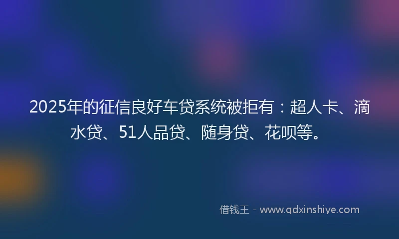 2025年的征信良好车贷系统被拒有：超人卡、滴水贷、51人品贷、随身贷、花呗等。