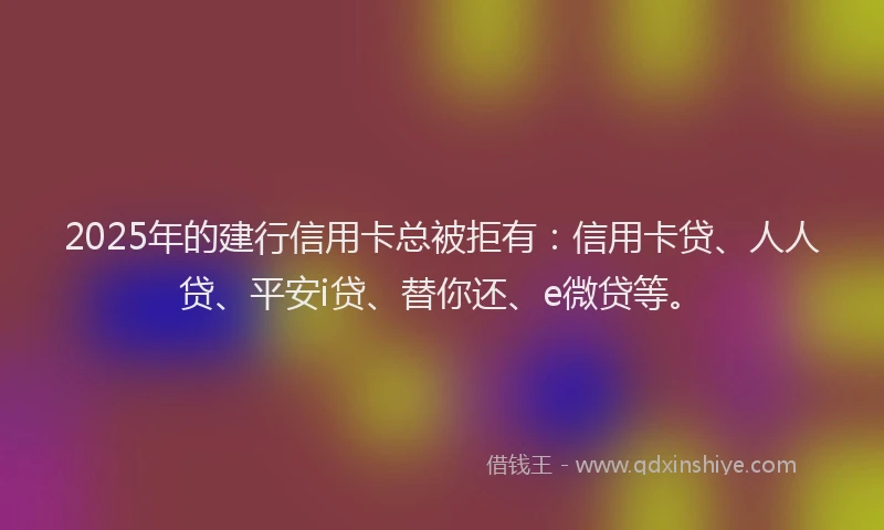 2025年的建行信用卡总被拒有：信用卡贷、人人贷、平安i贷、替你还、e微贷等。