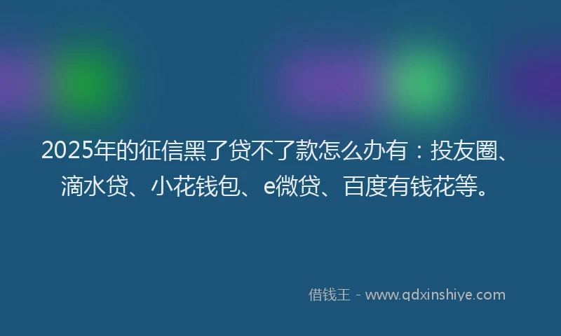 2025年的征信黑了贷不了款怎么办有：投友圈、滴水贷、小花钱包、e微贷、百度有钱花等。
