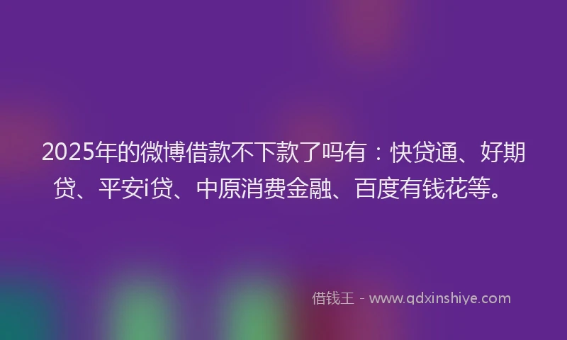 2025年的微博借款不下款了吗有：快贷通、好期贷、平安i贷、中原消费金融、百度有钱花等。