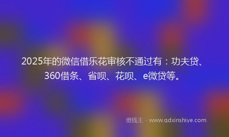2025年的微信借乐花审核不通过有：功夫贷、360借条、省呗、花呗、e微贷等。