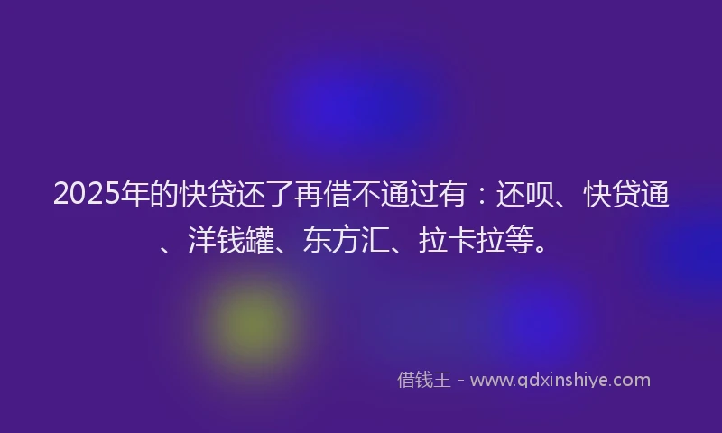 2025年的快贷还了再借不通过有：还呗、快贷通、洋钱罐、东方汇、拉卡拉等。