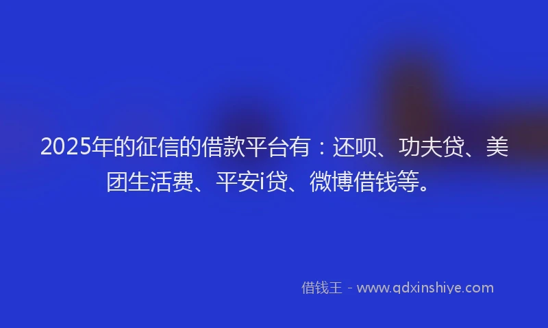 2025年的征信的借款平台有：还呗、功夫贷、美团生活费、平安i贷、微博借钱等。