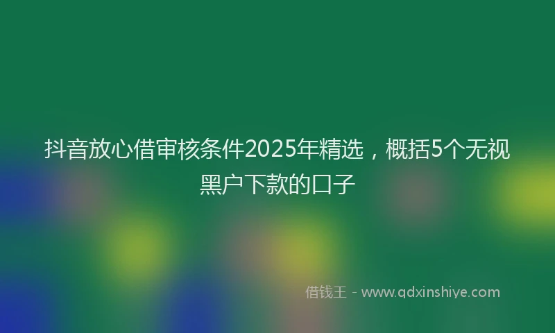 抖音放心借审核条件2025年精选，概括5个无视黑户下款的口子