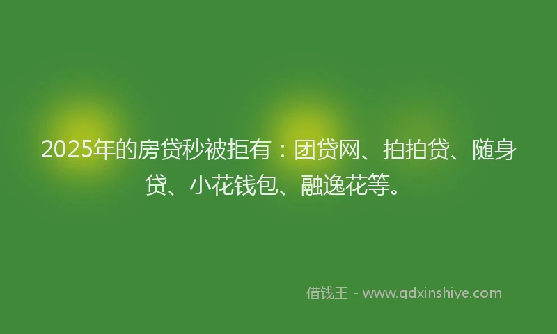 2025年的房贷秒被拒有：团贷网、拍拍贷、随身贷、小花钱包、融逸花等。