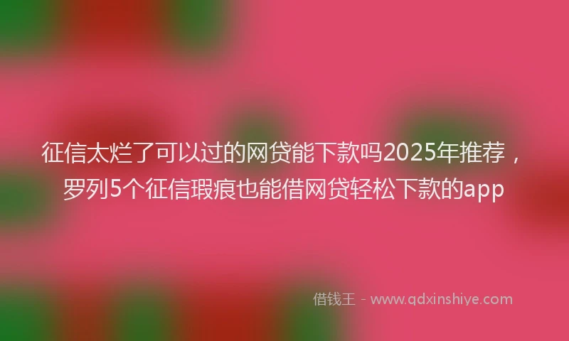 征信太烂了可以过的网贷能下款吗2025年推荐，罗列5个征信瑕疵也能借网贷轻松下款的app