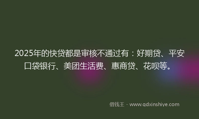 2025年的快贷都是审核不通过有：好期贷、平安口袋银行、美团生活费、惠商贷、花呗等。