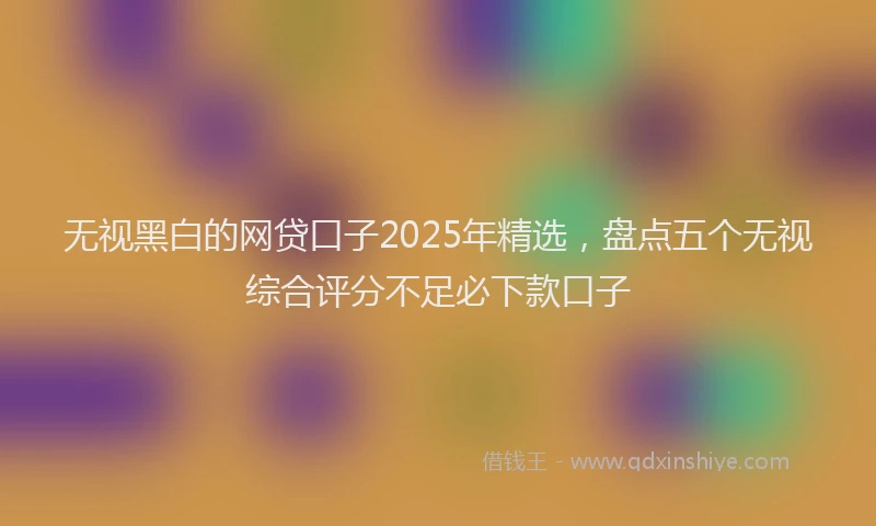 无视黑白的网贷口子2025年精选，盘点五个无视综合评分不足必下款口子