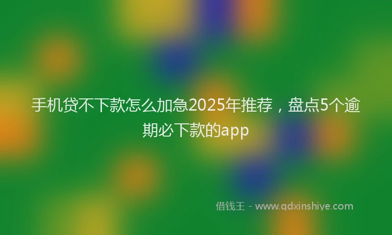 手机贷不下款怎么加急2025年推荐，盘点5个逾期必下款的app