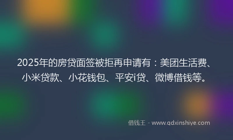2025年的房贷面签被拒再申请有：美团生活费、小米贷款、小花钱包、平安i贷、微博借钱等。