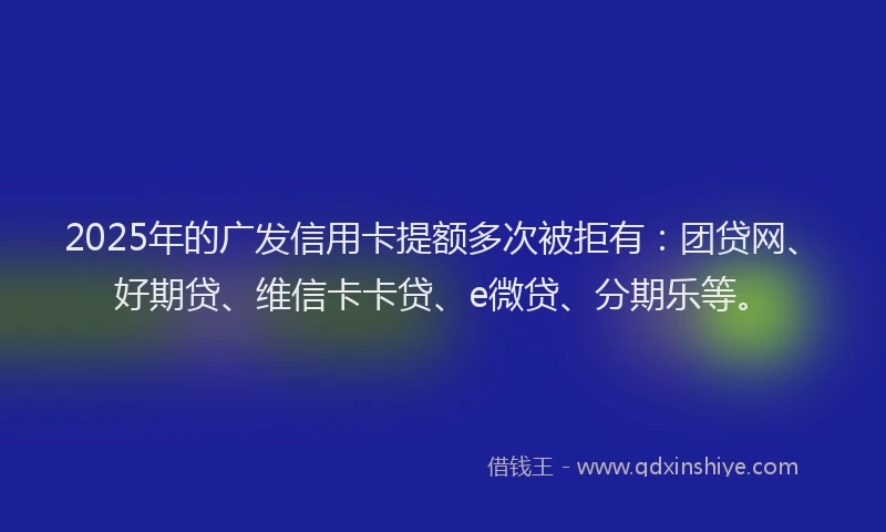 2025年的广发信用卡提额多次被拒有：团贷网、好期贷、维信卡卡贷、e微贷、分期乐等。