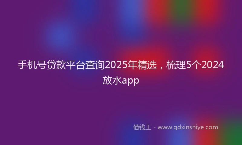 手机号贷款平台查询2025年精选，梳理5个2024放水app