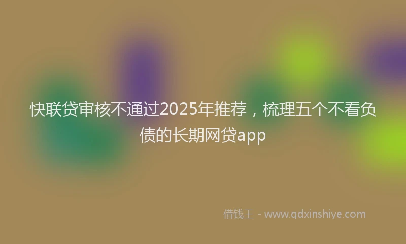 快联贷审核不通过2025年推荐，梳理五个不看负债的长期网贷app