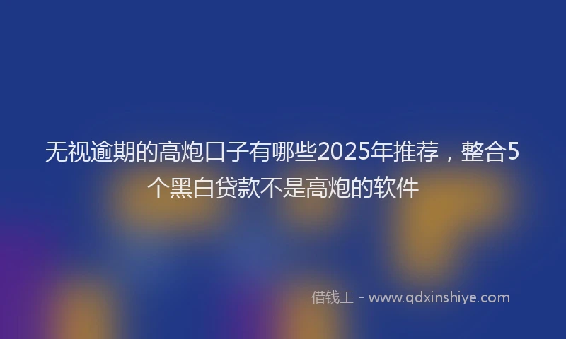 无视逾期的高炮口子有哪些2025年推荐，整合5个黑白贷款不是高炮的软件