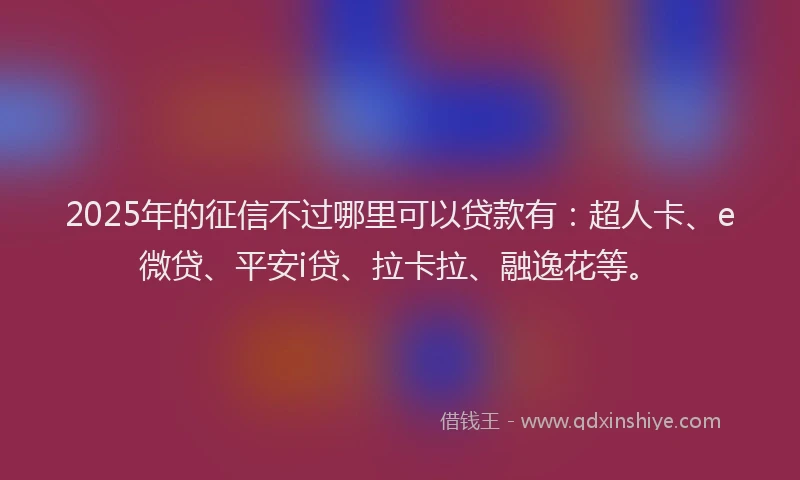 2025年的征信不过哪里可以贷款有：超人卡、e微贷、平安i贷、拉卡拉、融逸花等。