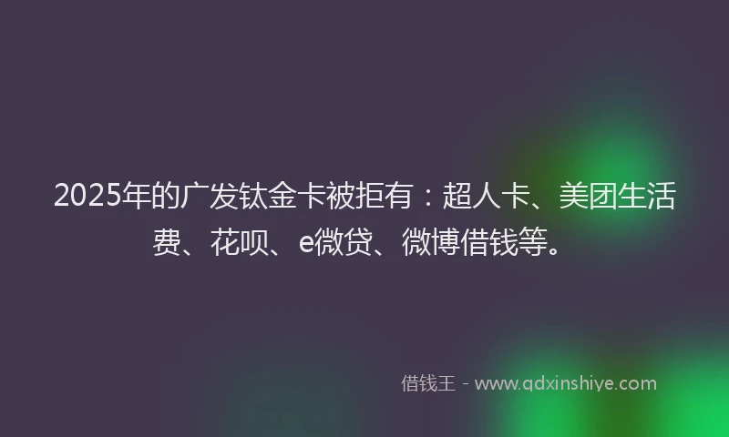 2025年的广发钛金卡被拒有：超人卡、美团生活费、花呗、e微贷、微博借钱等。