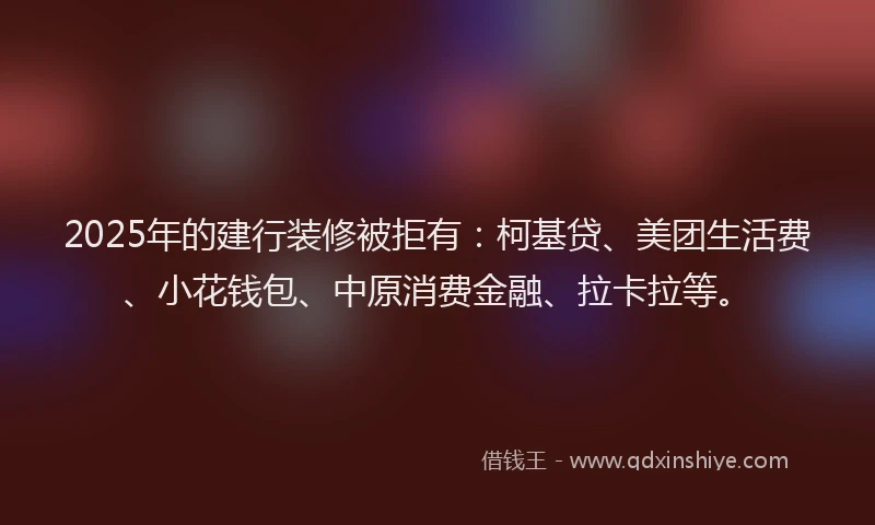 2025年的建行装修被拒有：柯基贷、美团生活费、小花钱包、中原消费金融、拉卡拉等。