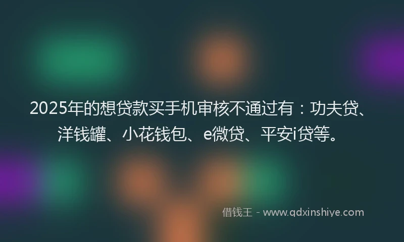 2025年的想贷款买手机审核不通过有：功夫贷、洋钱罐、小花钱包、e微贷、平安i贷等。