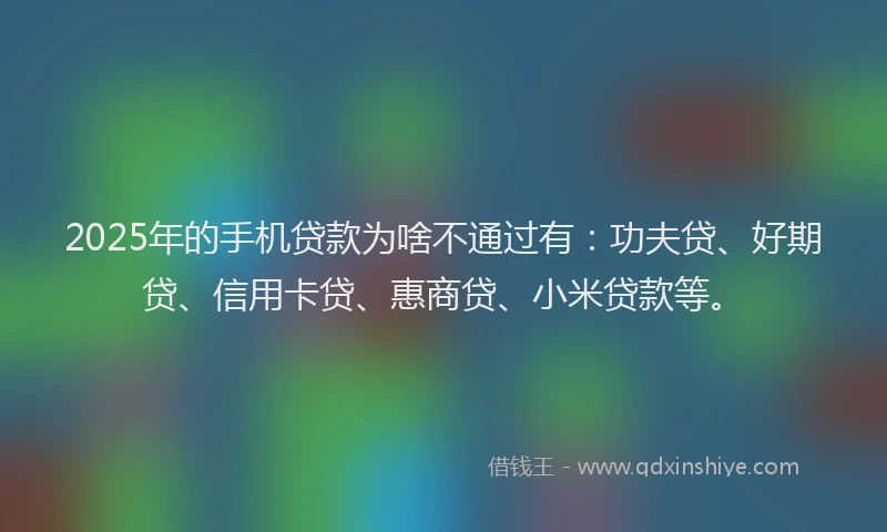2025年的手机贷款为啥不通过有：功夫贷、好期贷、信用卡贷、惠商贷、小米贷款等。