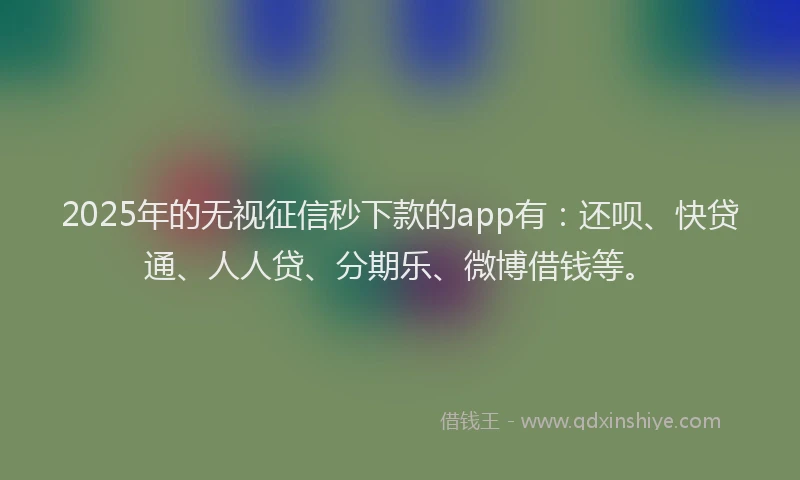 2025年的无视征信秒下款的app有：还呗、快贷通、人人贷、分期乐、微博借钱等。