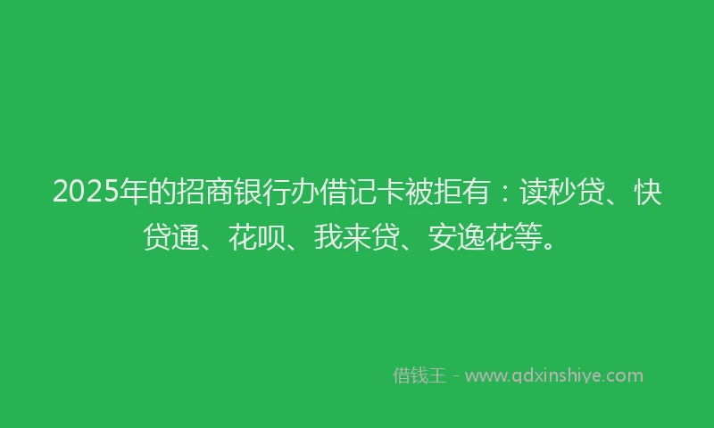 2025年的招商银行办借记卡被拒有：读秒贷、快贷通、花呗、我来贷、安逸花等。