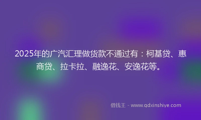 2025年的广汽汇理做货款不通过有：柯基贷、惠商贷、拉卡拉、融逸花、安逸花等。