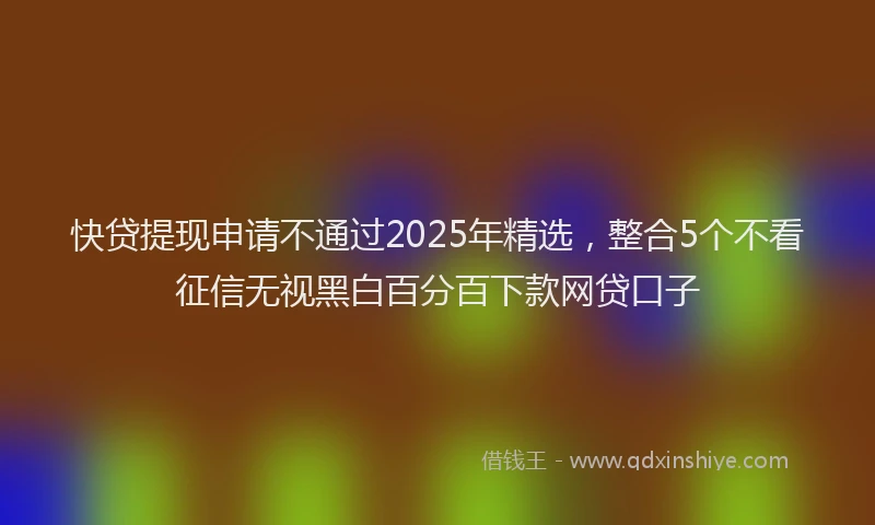 快贷提现申请不通过2025年精选，整合5个不看征信无视黑白百分百下款网贷口子