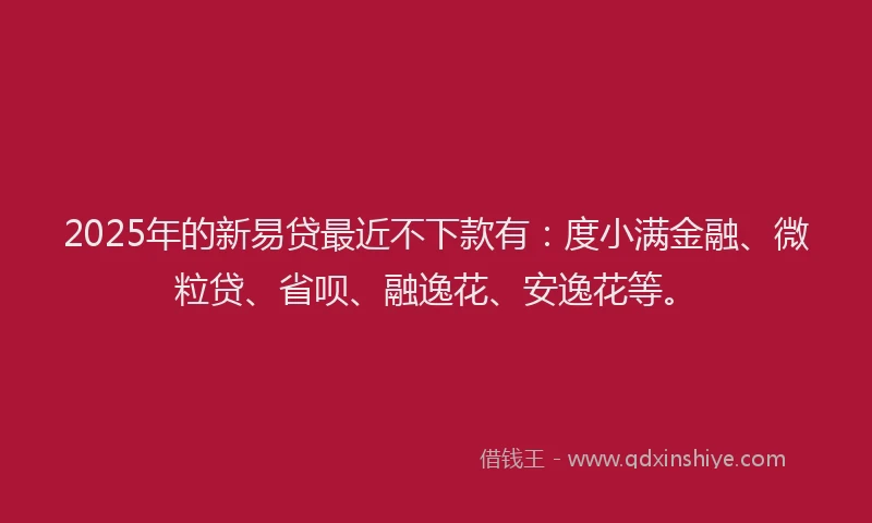 2025年的新易贷最近不下款有:度小满金融、微粒贷、省呗、融逸花、安逸花等。
