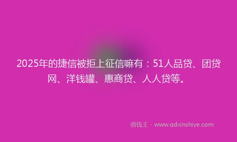 2025年的捷信被拒上征信嘛有：51人品贷、团贷网、洋钱罐、惠商贷、人人贷等。