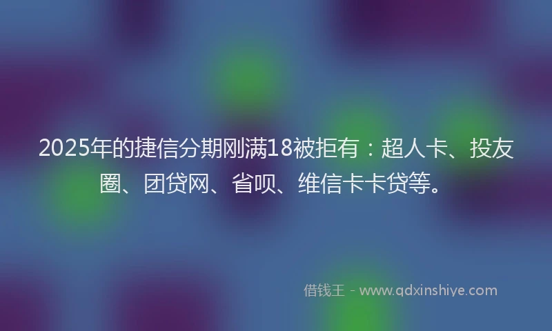 2025年的捷信分期刚满18被拒有：超人卡、投友圈、团贷网、省呗、维信卡卡贷等。