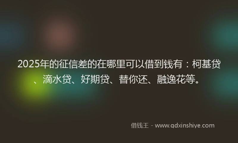 2025年的征信差的在哪里可以借到钱有：柯基贷、滴水贷、好期贷、替你还、融逸花等。