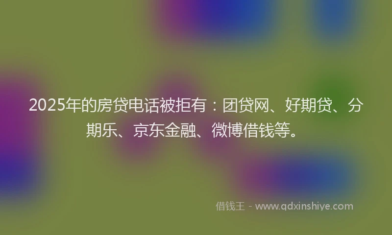 2025年的房贷电话被拒有：团贷网、好期贷、分期乐、京东金融、微博借钱等。