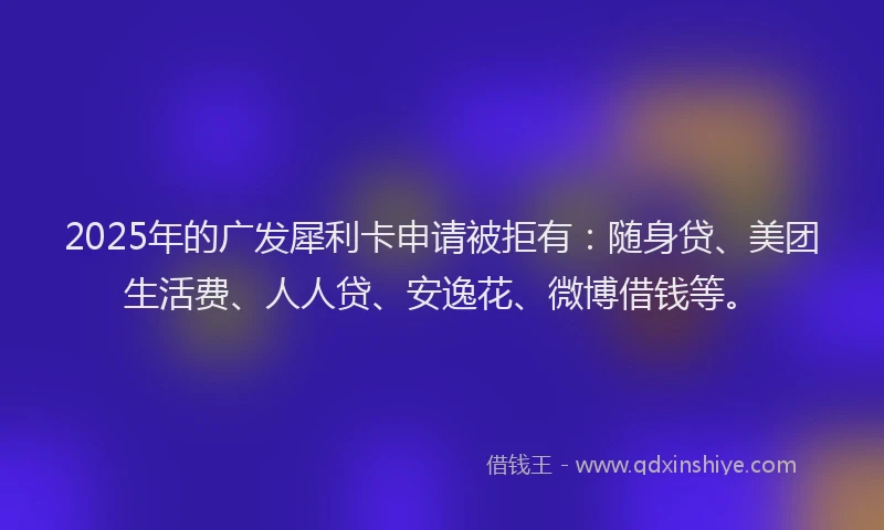 2025年的广发犀利卡申请被拒有：随身贷、美团生活费、人人贷、安逸花、微博借钱等。