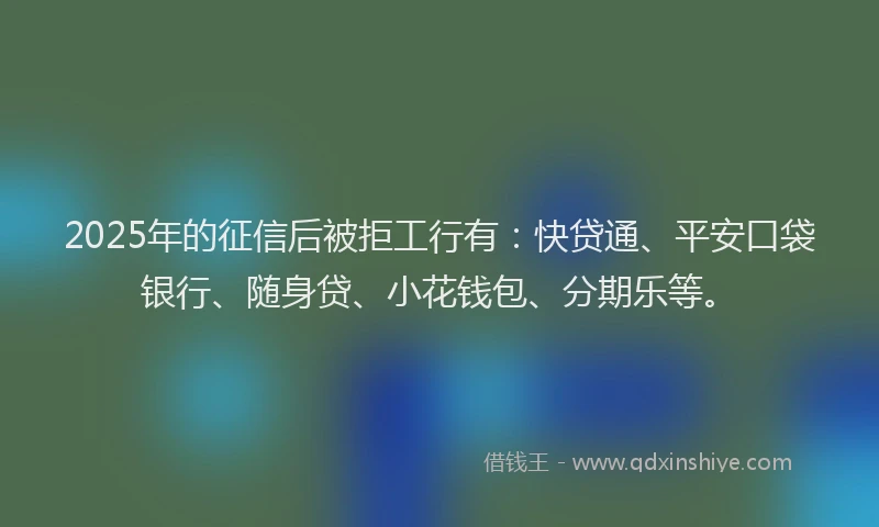2025年的征信后被拒工行有：快贷通、平安口袋银行、随身贷、小花钱包、分期乐等。
