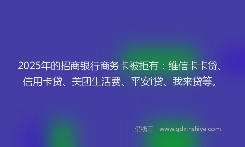 2025年的招商银行商务卡被拒有：维信卡卡贷、信用卡贷、美团生活费、平安i贷、我来贷等。