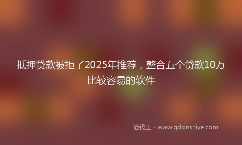 抵押贷款被拒了2025年推荐，整合五个贷款10万比较容易的软件