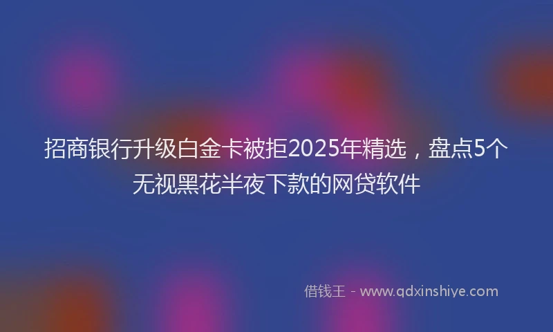 招商银行升级白金卡被拒2025年精选，盘点5个无视黑花半夜下款的网贷软件