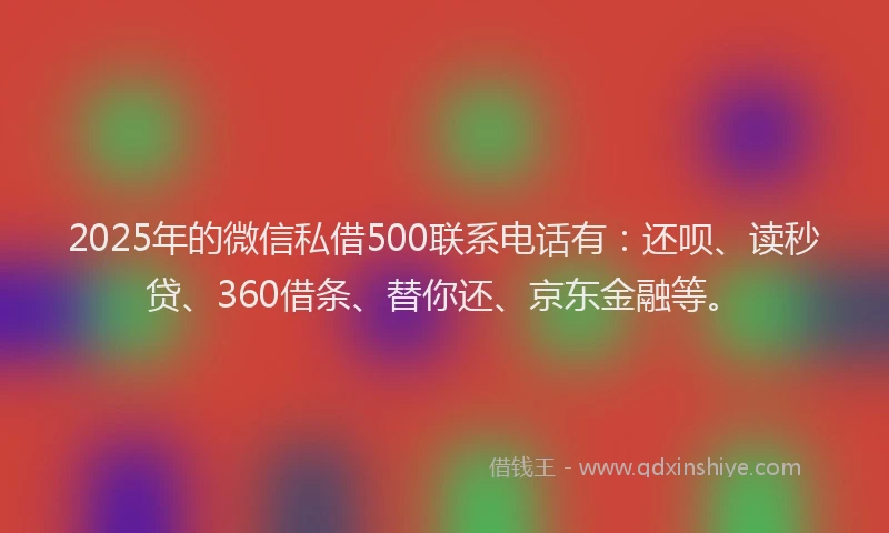 2025年的微信私借500联系电话有：还呗、读秒贷、360借条、替你还、京东金融等。