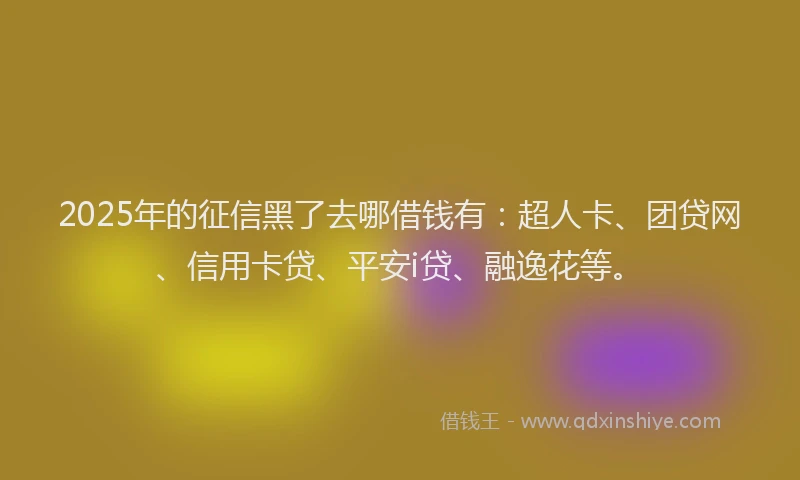 2025年的征信黑了去哪借钱有：超人卡、团贷网、信用卡贷、平安i贷、融逸花等。