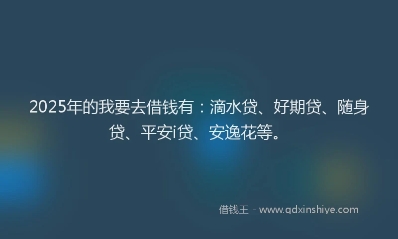 2025年的我要去借钱有：滴水贷、好期贷、随身贷、平安i贷、安逸花等。