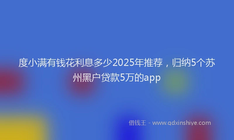 度小满有钱花利息多少2025年推荐，归纳5个苏州黑户贷款5万的app