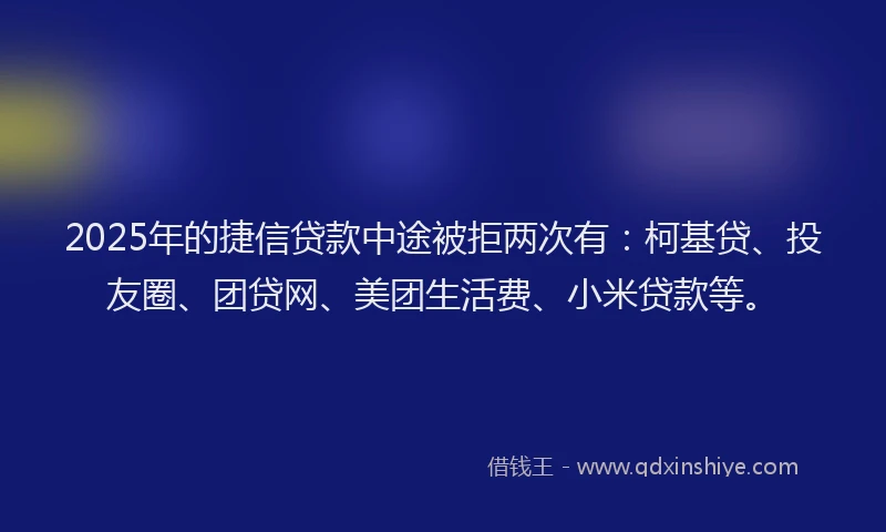 2025年的捷信贷款中途被拒两次有：柯基贷、投友圈、团贷网、美团生活费、小米贷款等。