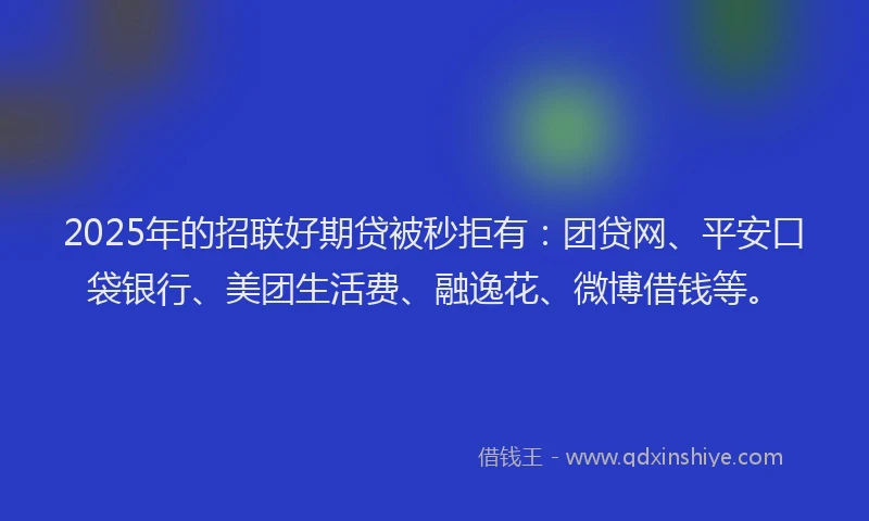 2025年的招联好期贷被秒拒有：团贷网、平安口袋银行、美团生活费、融逸花、微博借钱等。
